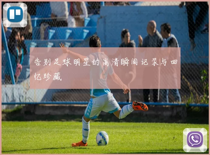 告别足球明星的高清瞬间记录与回忆珍藏