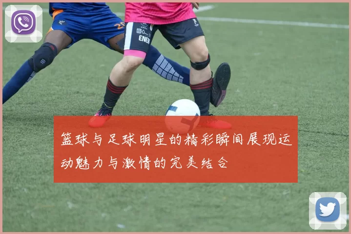 篮球与足球明星的精彩瞬间展现运动魅力与激情的完美结合