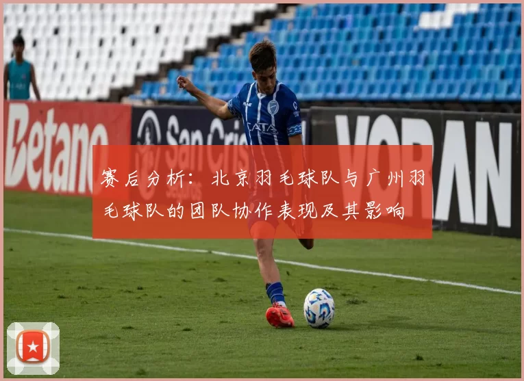 赛后分析：北京羽毛球队与广州羽毛球队的团队协作表现及其影响