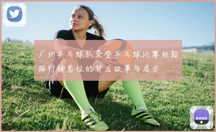 广州乒乓球队荣登乒乓球比赛经验排行榜首位的背后故事与启示