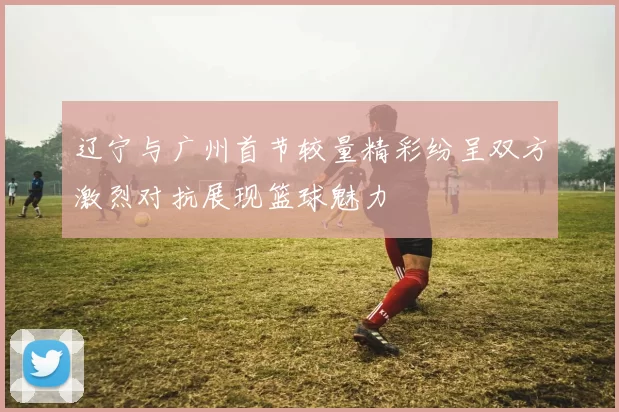 辽宁与广州首节较量精彩纷呈双方激烈对抗展现篮球魅力