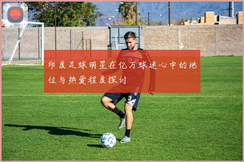 印度足球明星在亿万球迷心中的地位与热爱程度探讨