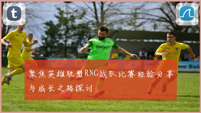 聚焦英雄联盟RNG战队比赛经验分享与成长之路探讨