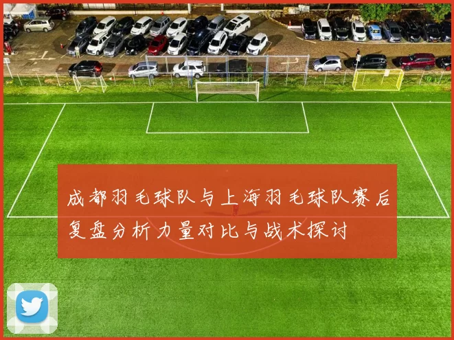 成都羽毛球队与上海羽毛球队赛后复盘分析力量对比与战术探讨