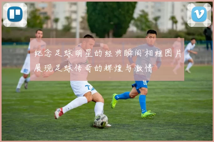纪念足球明星的经典瞬间相框图片展现足球传奇的辉煌与激情