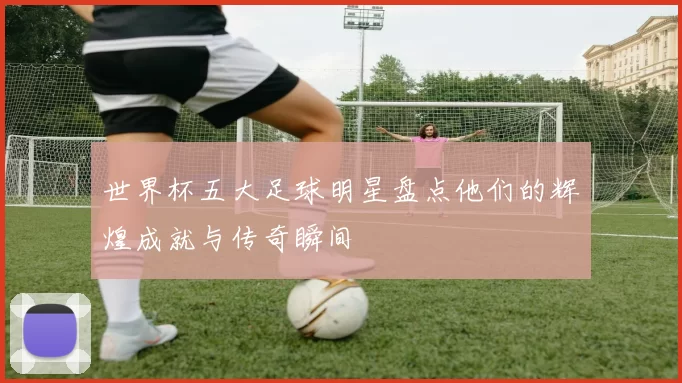世界杯五大足球明星盘点他们的辉煌成就与传奇瞬间
