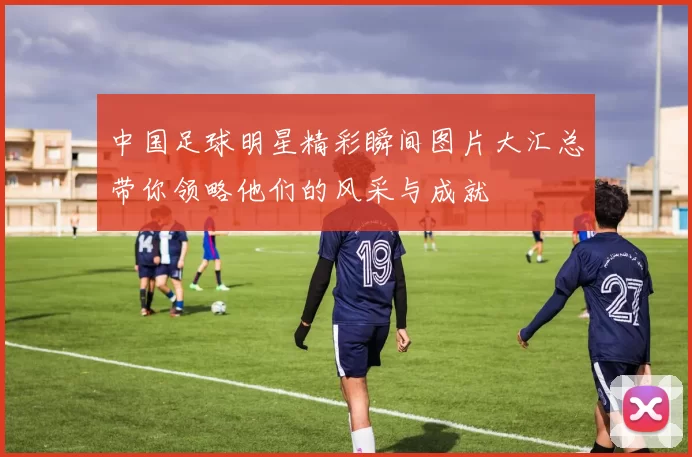 中国足球明星精彩瞬间图片大汇总带你领略他们的风采与成就